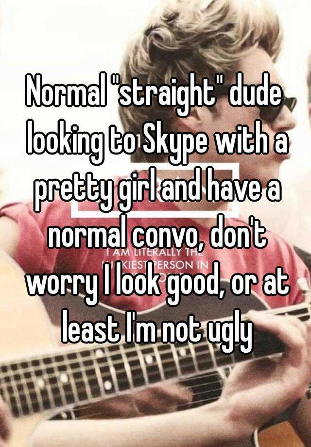 Normal "straight" dude looking to Skype with a pretty girl and have a normal convo, don't worry I look good, or at least I'm not ugly