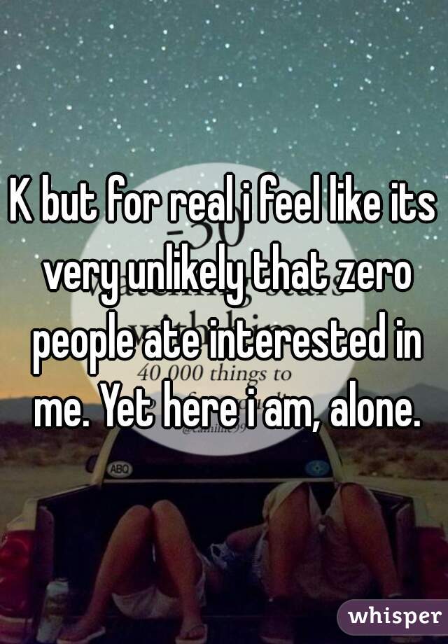 K but for real i feel like its very unlikely that zero people ate interested in me. Yet here i am, alone.