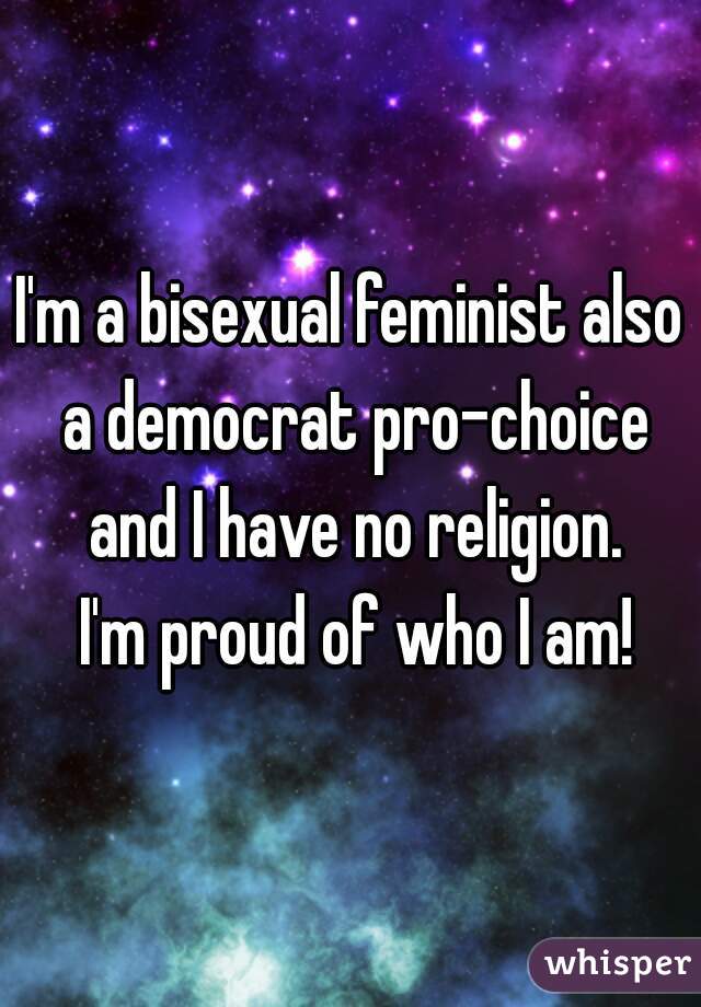 I'm a bisexual feminist also a democrat pro-choice and I have no religion.
 I'm proud of who I am!
