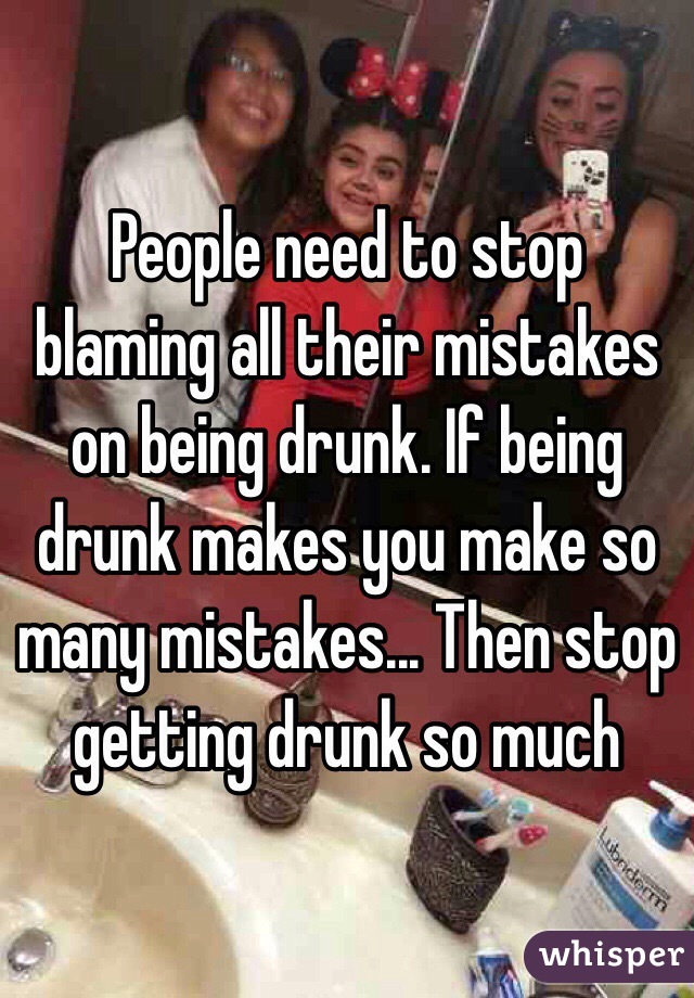 People need to stop blaming all their mistakes on being drunk. If being drunk makes you make so many mistakes... Then stop getting drunk so much