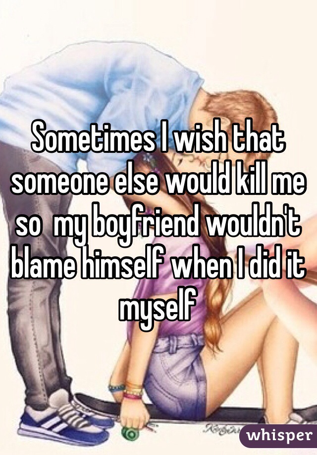 Sometimes I wish that someone else would kill me so  my boyfriend wouldn't blame himself when I did it myself