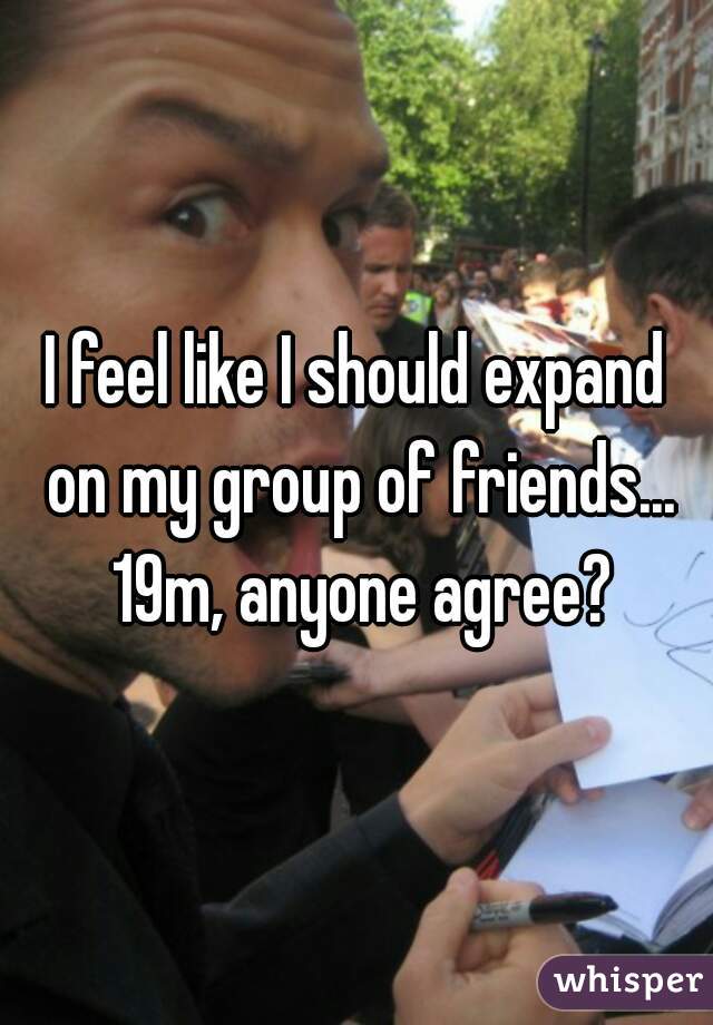 I feel like I should expand on my group of friends... 19m, anyone agree?