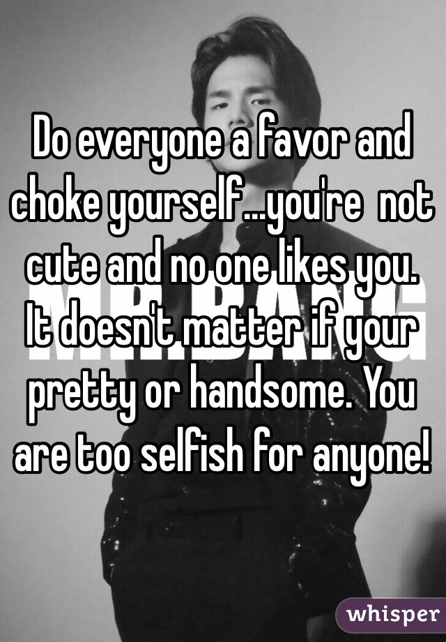 Do everyone a favor and choke yourself...you're  not cute and no one likes you. It doesn't matter if your pretty or handsome. You are too selfish for anyone!