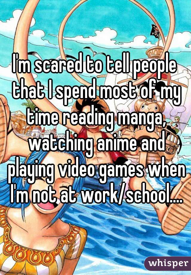 I'm scared to tell people that I spend most of my time reading manga, watching anime and playing video games when I'm not at work/school....