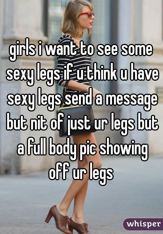 girls i want to see some sexy legs if u think u have sexy legs send a message but nit of just ur legs but a full body pic showing off ur legs 