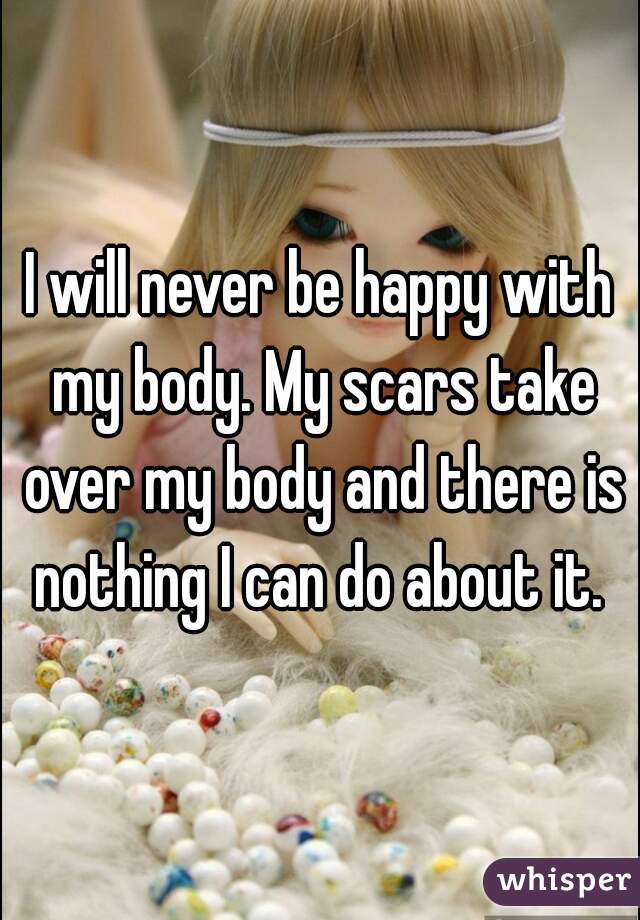 I will never be happy with my body. My scars take over my body and there is nothing I can do about it. 