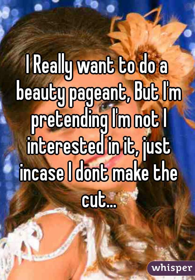 I Really want to do a beauty pageant, But I'm pretending I'm not I interested in it, just incase I dont make the cut...