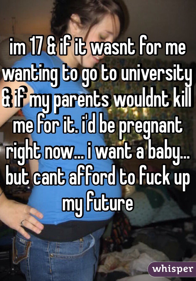 im 17 & if it wasnt for me wanting to go to university & if my parents wouldnt kill me for it. i'd be pregnant right now... i want a baby... but cant afford to fuck up my future