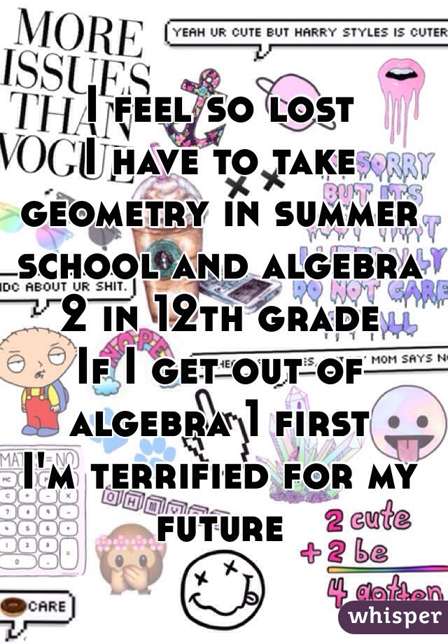 I feel so lost 
I have to take geometry in summer school and algebra 2 in 12th grade
If I get out of algebra 1 first 
I'm terrified for my future