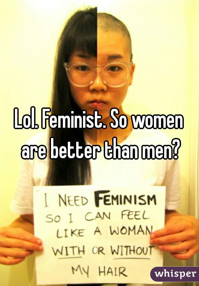 Lol. Feminist. So women are better than men?