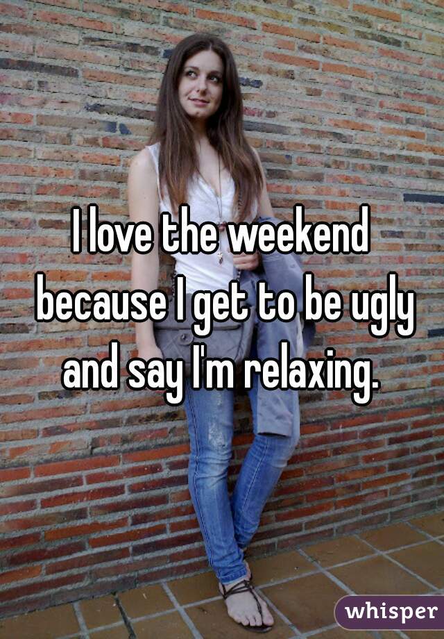 I love the weekend because I get to be ugly and say I'm relaxing. 