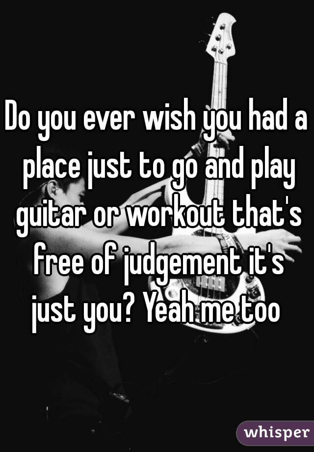 Do you ever wish you had a place just to go and play guitar or workout that's free of judgement it's just you? Yeah me too 