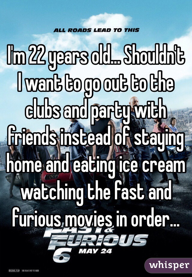 I'm 22 years old... Shouldn't I want to go out to the clubs and party with friends instead of staying home and eating ice cream watching the fast and furious movies in order...