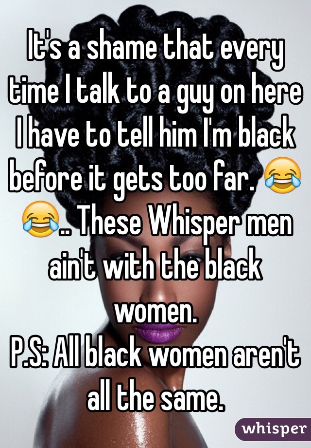 It's a shame that every time I talk to a guy on here I have to tell him I'm black before it gets too far. 😂😂.. These Whisper men ain't with the black women. 
P.S: All black women aren't all the same.