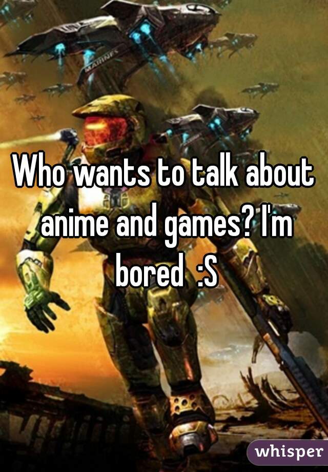 Who wants to talk about anime and games? I'm bored  :S