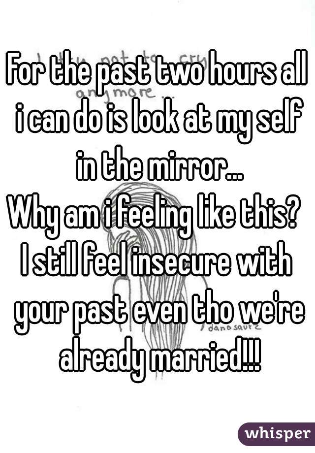 For the past two hours all i can do is look at my self in the mirror...
Why am i feeling like this? 
I still feel insecure with your past even tho we're already married!!!