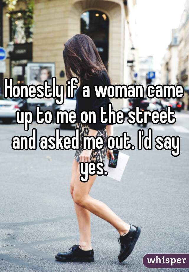 Honestly if a woman came up to me on the street and asked me out. I'd say yes. 
