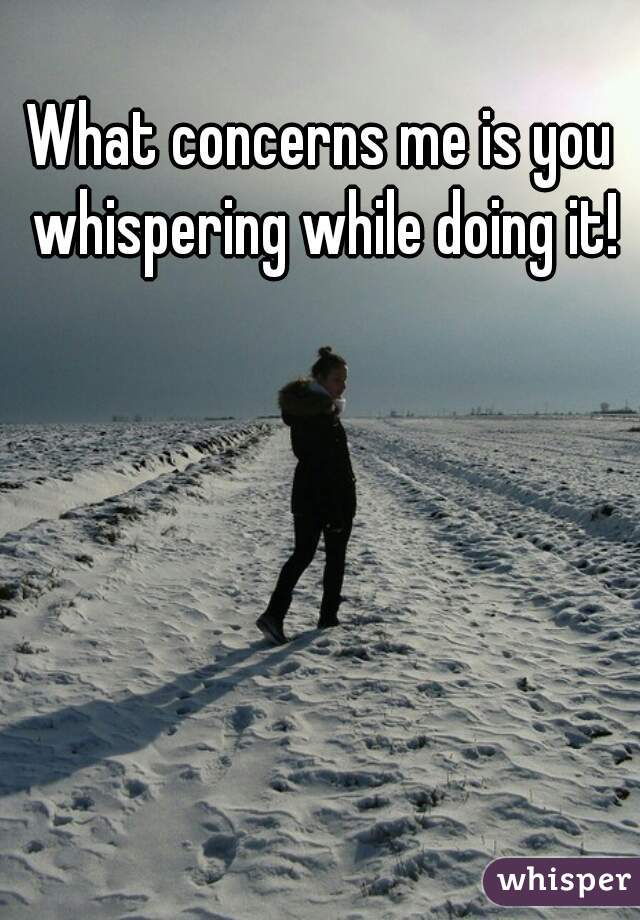 What concerns me is you whispering while doing it!