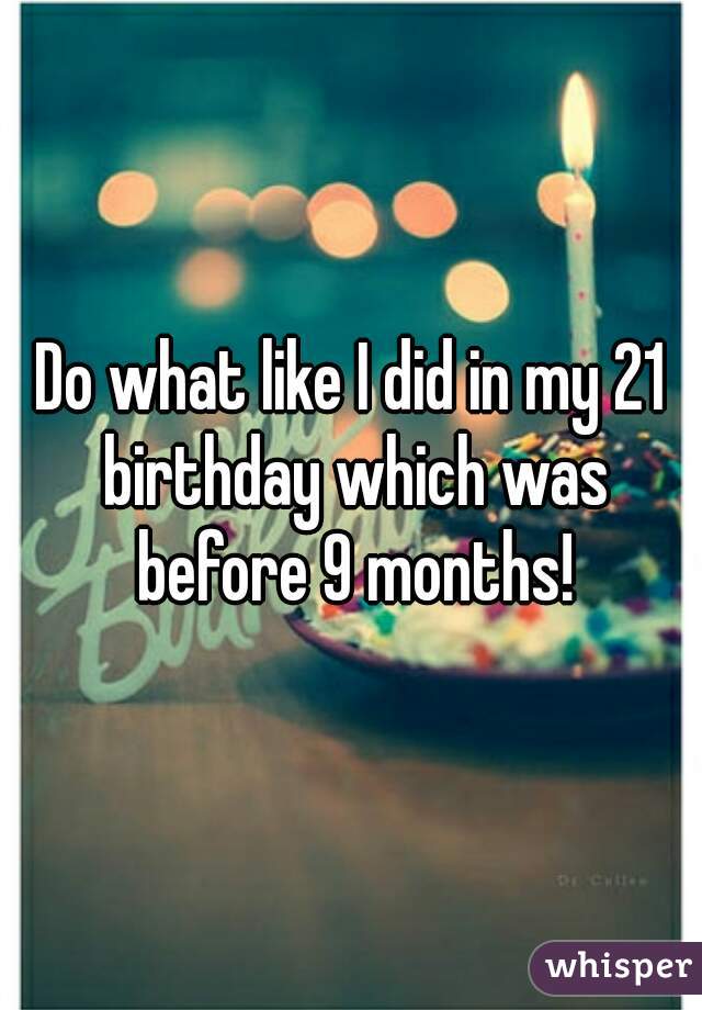 Do what like I did in my 21 birthday which was before 9 months!