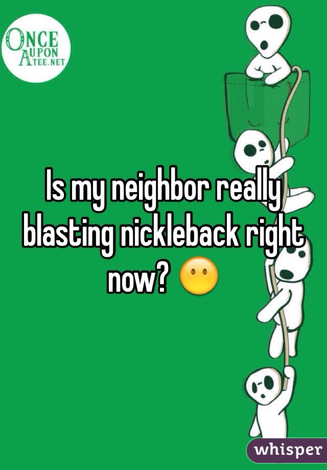 Is my neighbor really blasting nickleback right now? 😶