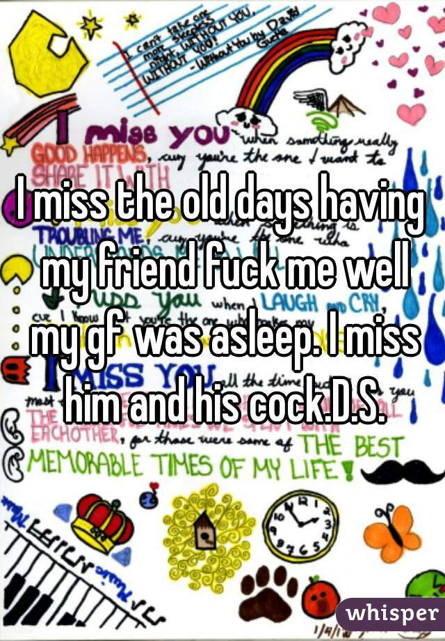 I miss the old days having my friend fuck me well my gf was asleep. I miss him and his cock.D.S.