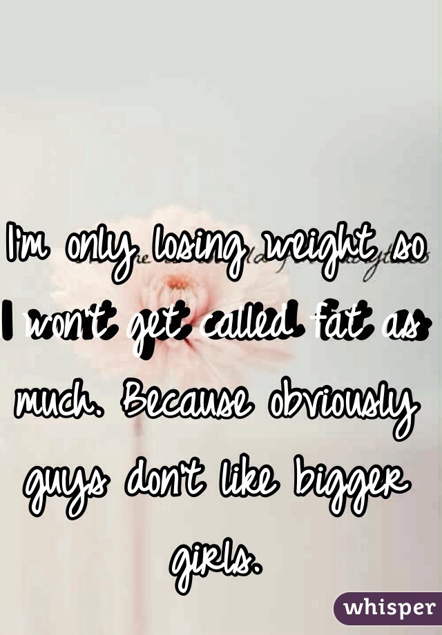 I'm only losing weight so I won't get called fat as much. Because obviously guys don't like bigger girls. 

