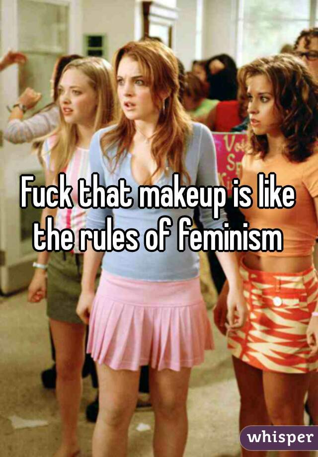 Fuck that makeup is like the rules of feminism 