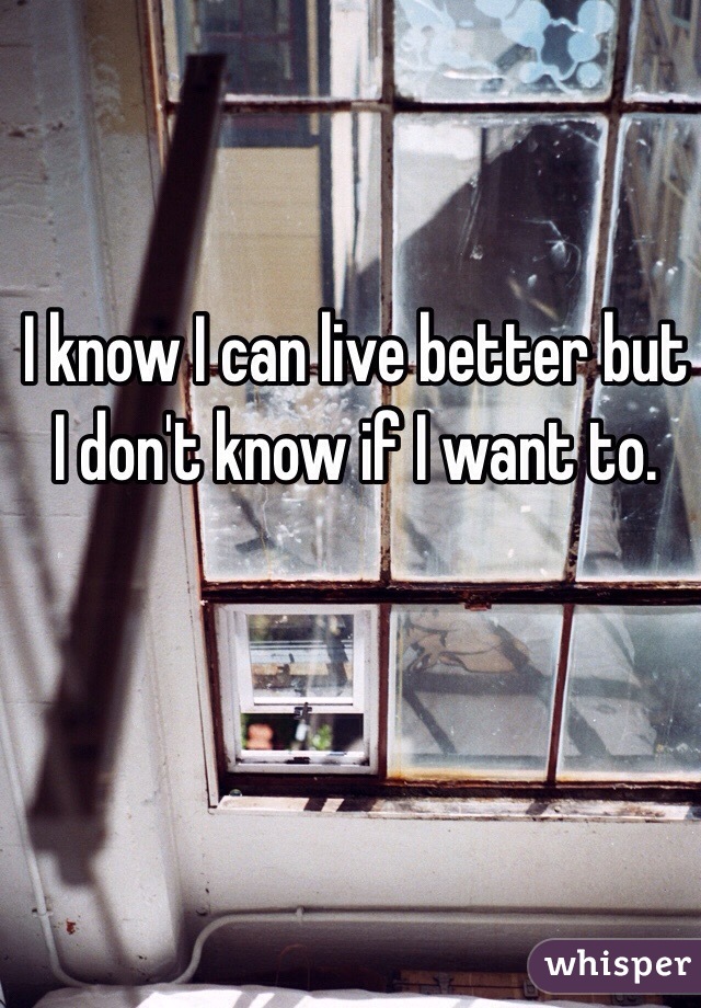 I know I can live better but I don't know if I want to. 