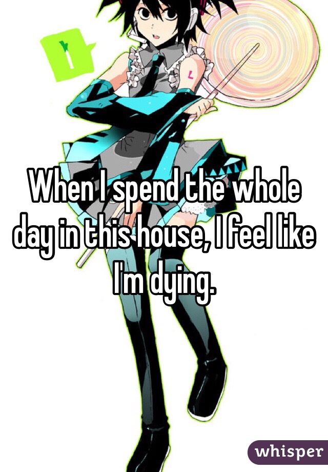 When I spend the whole day in this house, I feel like I'm dying. 