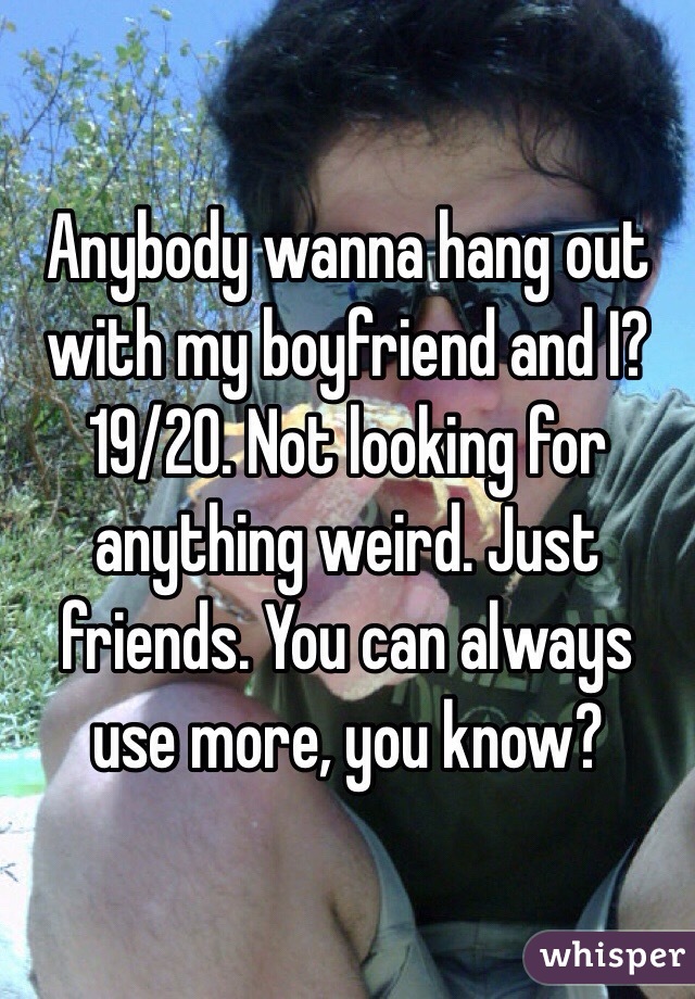 Anybody wanna hang out with my boyfriend and I? 19/20. Not looking for anything weird. Just friends. You can always use more, you know?