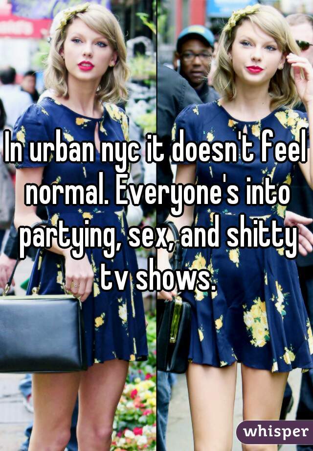 In urban nyc it doesn't feel normal. Everyone's into partying, sex, and shitty tv shows.