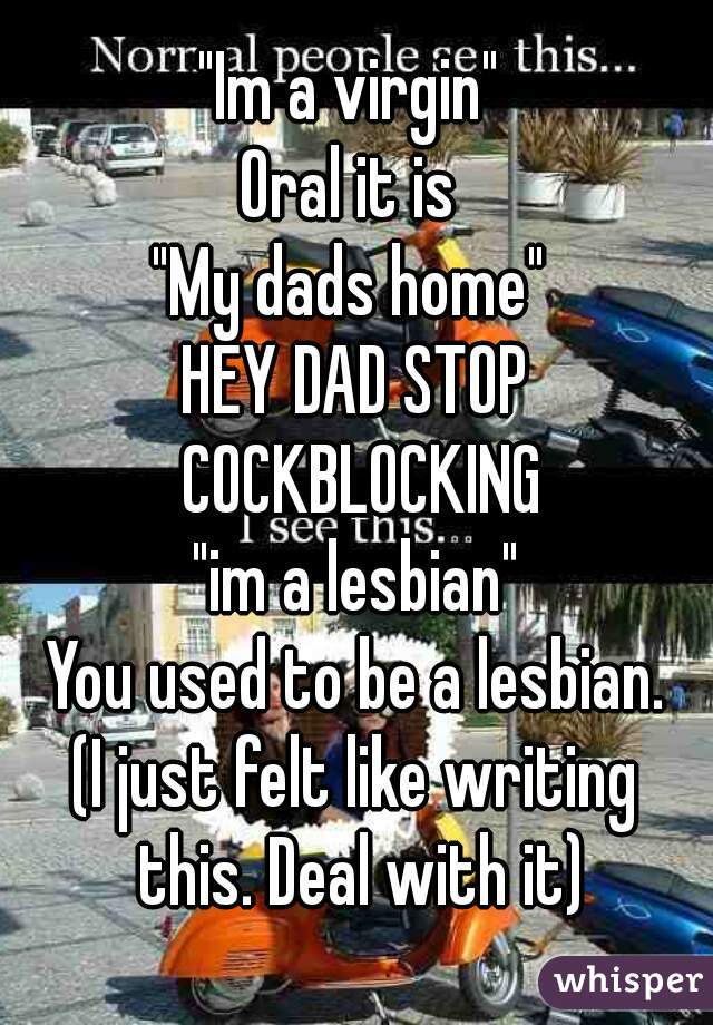 "Im a virgin" 
Oral it is 
"My dads home" 
HEY DAD STOP COCKBLOCKING
"im a lesbian"
You used to be a lesbian.
(I just felt like writing this. Deal with it)