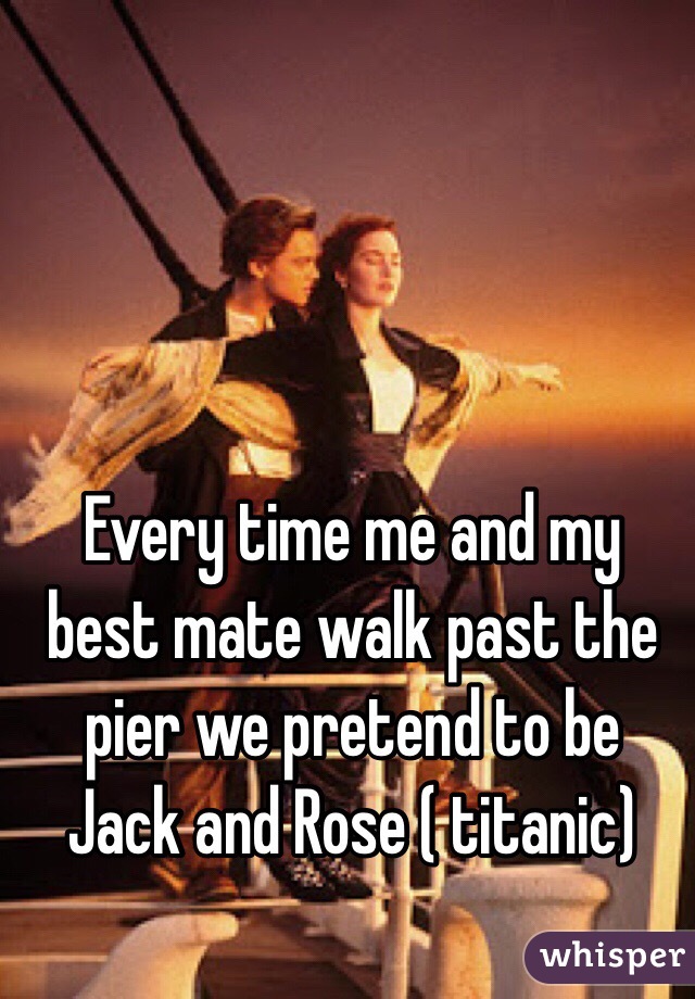 Every time me and my best mate walk past the pier we pretend to be Jack and Rose ( titanic) 