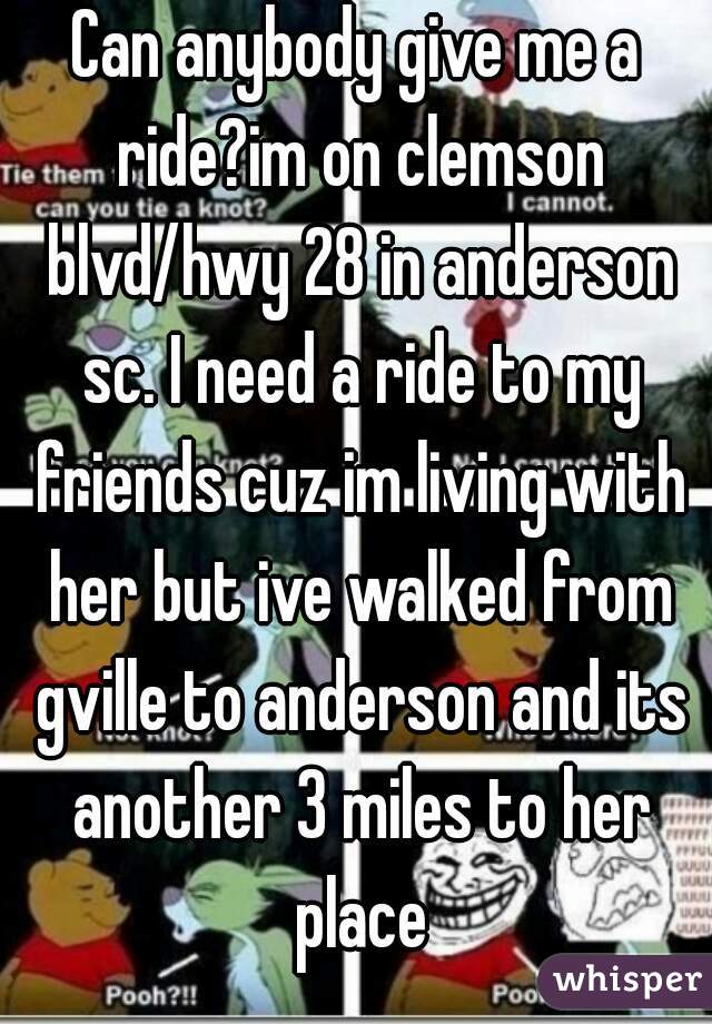 Can anybody give me a ride?im on clemson blvd/hwy 28 in anderson sc. I need a ride to my friends cuz im living with her but ive walked from gville to anderson and its another 3 miles to her place