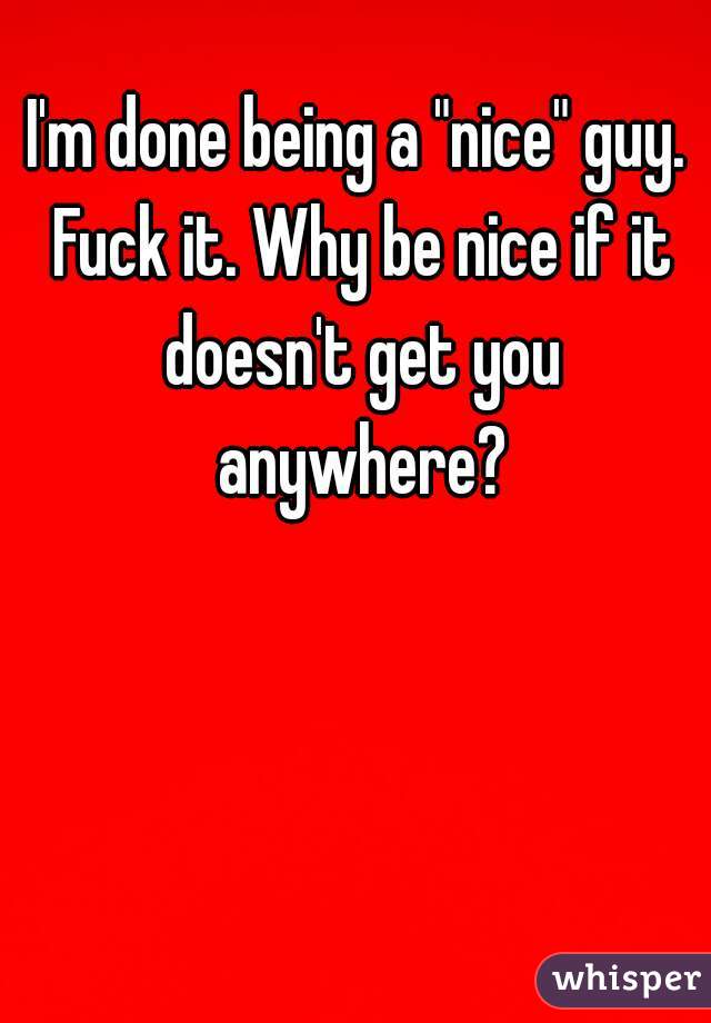 I'm done being a "nice" guy. Fuck it. Why be nice if it doesn't get you anywhere?