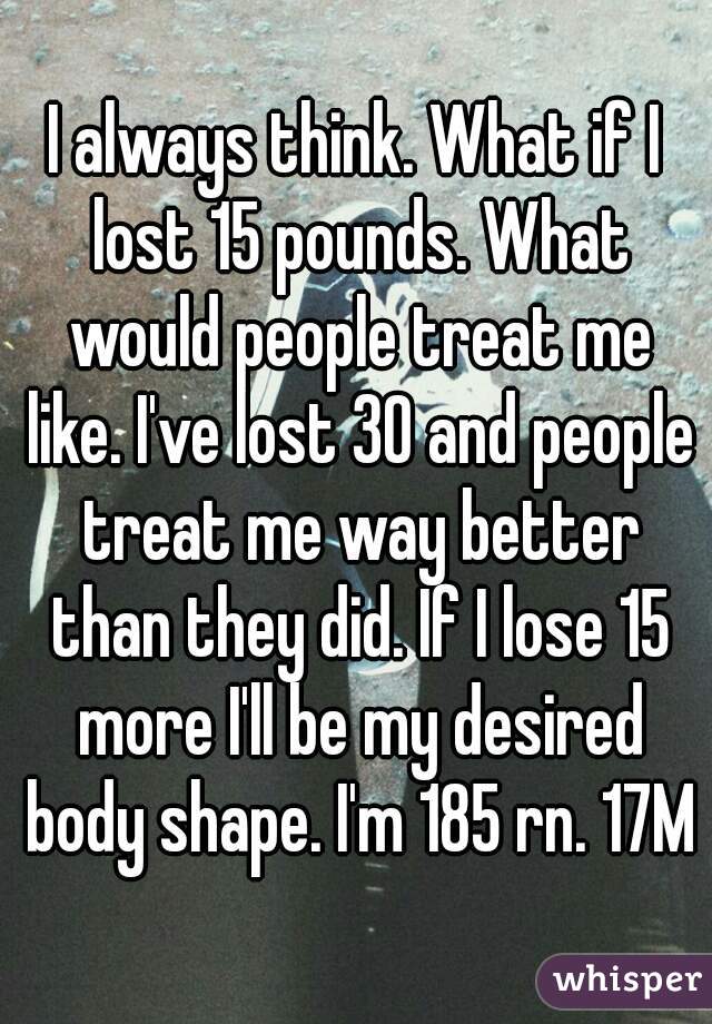 I always think. What if I lost 15 pounds. What would people treat me like. I've lost 30 and people treat me way better than they did. If I lose 15 more I'll be my desired body shape. I'm 185 rn. 17M