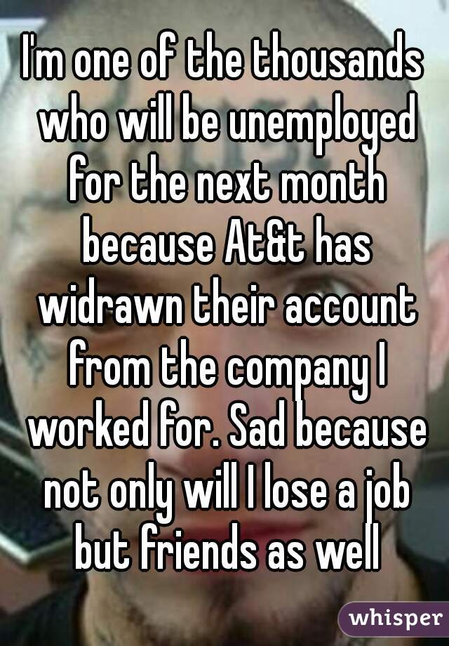 I'm one of the thousands who will be unemployed for the next month because At&t has widrawn their account from the company I worked for. Sad because not only will I lose a job but friends as well