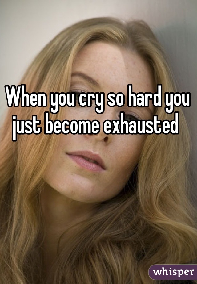 When you cry so hard you just become exhausted 
