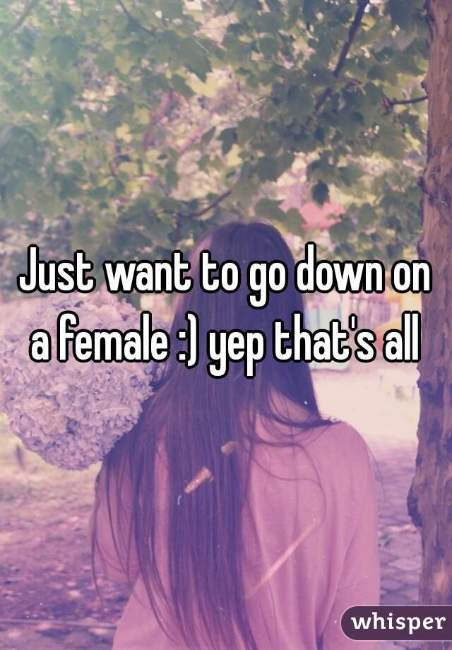 Just want to go down on a female :) yep that's all 
