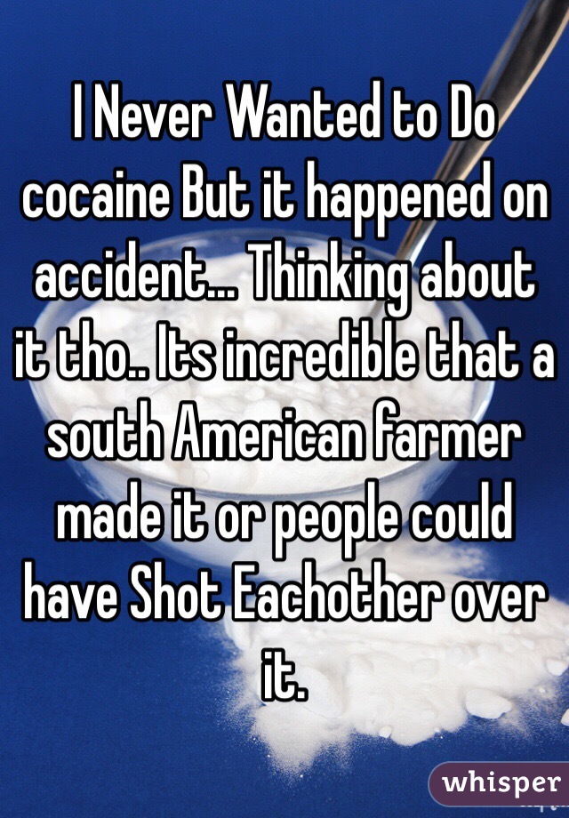 I Never Wanted to Do cocaine But it happened on accident... Thinking about it tho.. Its incredible that a south American farmer made it or people could have Shot Eachother over it. 