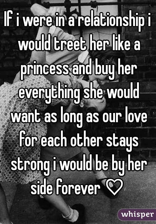 If i were in a relationship i would treet her like a princess and buy her everything she would want as long as our love for each other stays strong i would be by her side forever ♡ 
