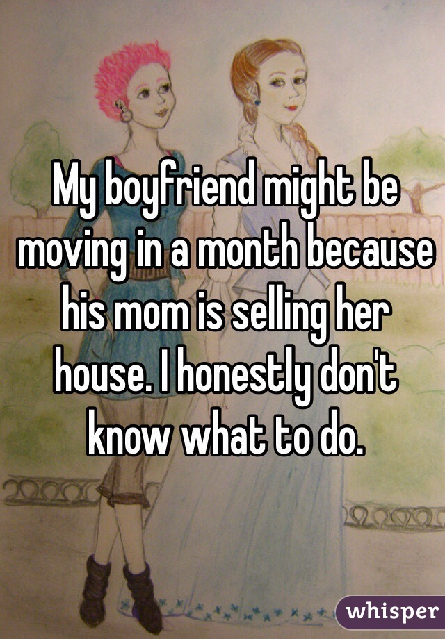 My boyfriend might be moving in a month because his mom is selling her house. I honestly don't know what to do. 