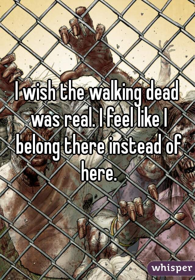 I wish the walking dead was real. I feel like I belong there instead of here.