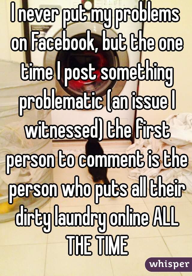 I never put my problems on Facebook, but the one time I post something problematic (an issue I witnessed) the first person to comment is the person who puts all their dirty laundry online ALL THE TIME