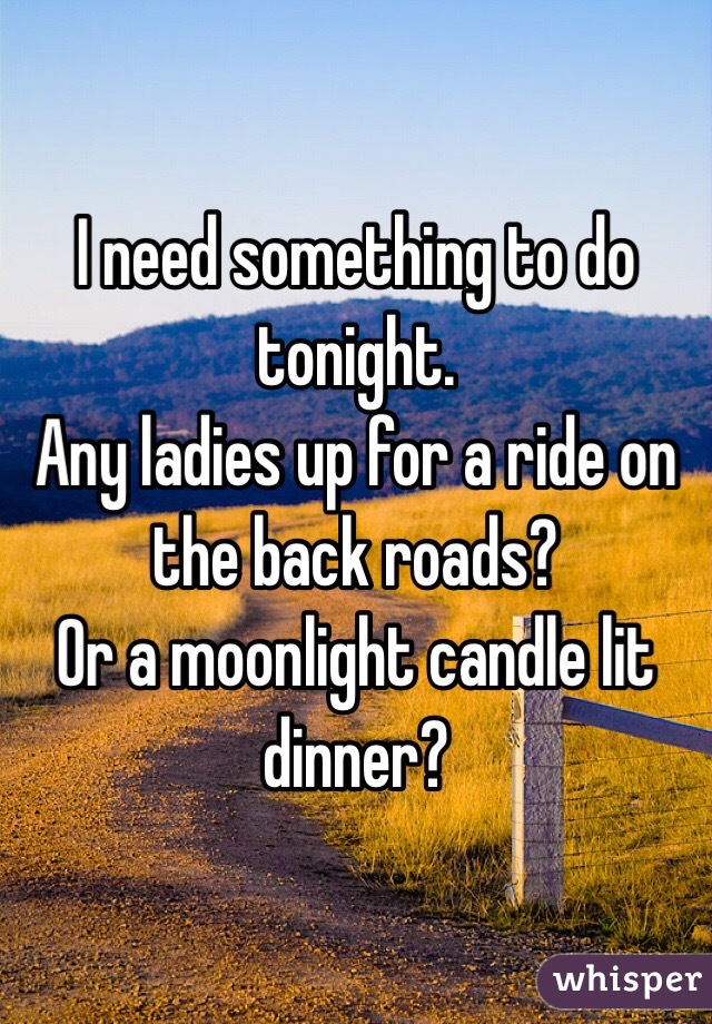 I need something to do tonight.
Any ladies up for a ride on the back roads?
Or a moonlight candle lit dinner?