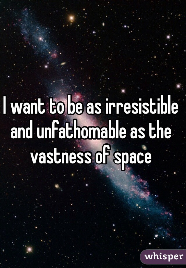 I want to be as irresistible and unfathomable as the vastness of space 
