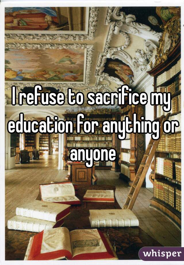 I refuse to sacrifice my education for anything or anyone