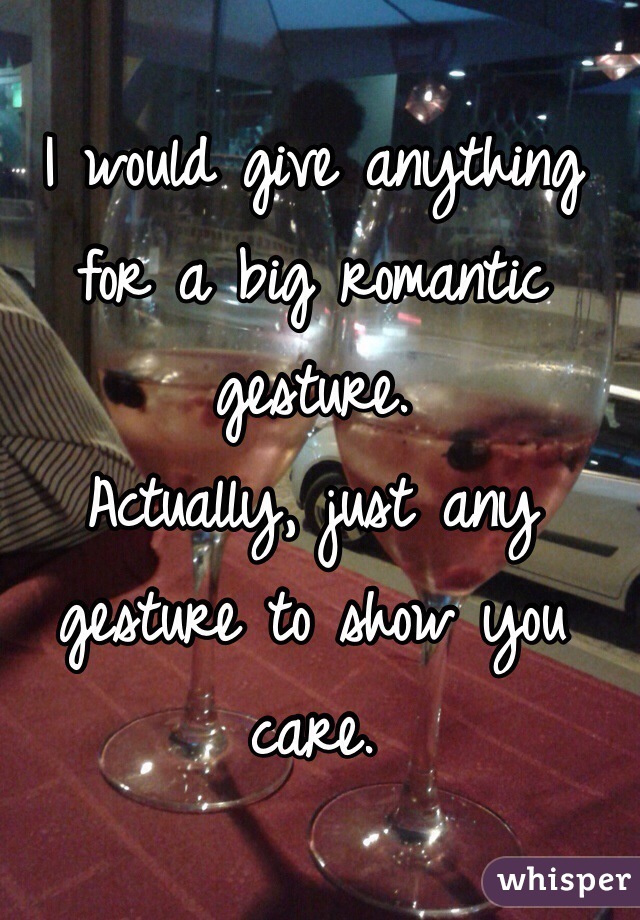 I would give anything for a big romantic gesture. 
Actually, just any gesture to show you care.