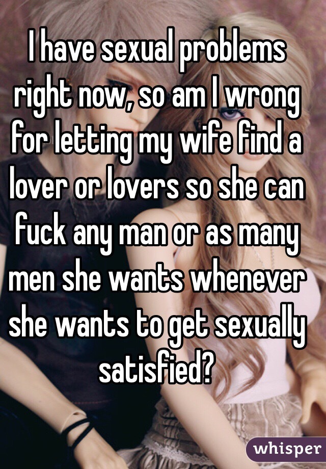I have sexual problems right now, so am I wrong for letting my wife find a lover or lovers so she can fuck any man or as many men she wants whenever she wants to get sexually satisfied?