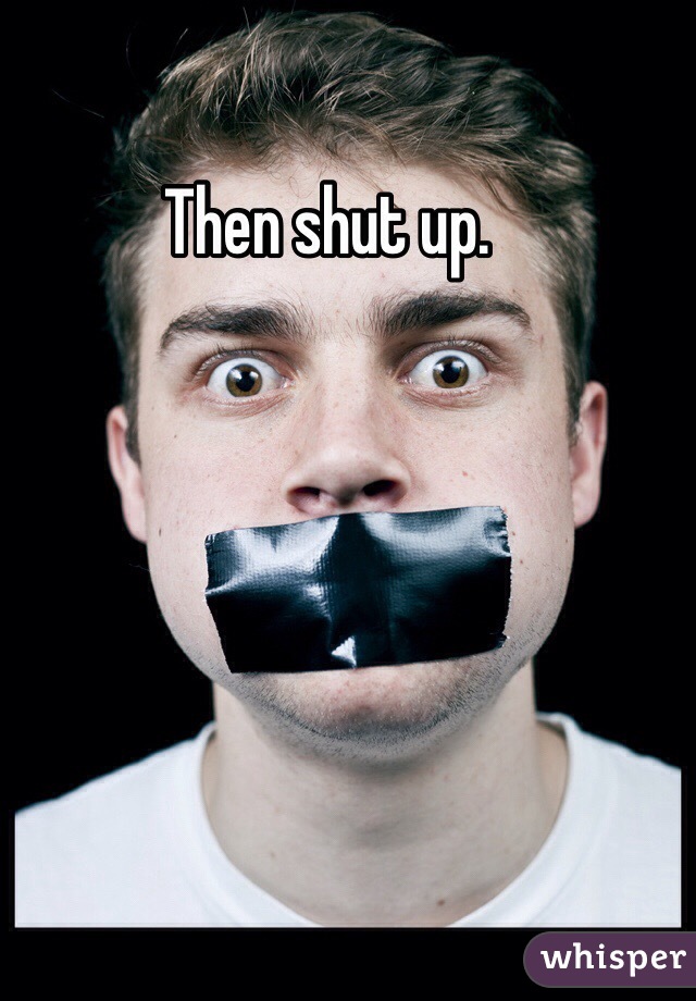 Then shut up. 